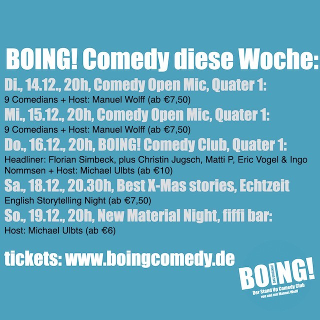 Beschriftung: BOING! Comedy diese Woche:
Di., 14.12., 20h, Comedy Open Mic, Quater 1:
9 Comedians + Host: Manuel Wolff (ab €7,50)
Mi., 15.12., 20h, Comedy Open Mic, Quater 1:
9 Comedians + Host: Manuel Wolff (ab €7,50)
Do., 16.12., 20h, BOING! Comedy Club, Quater 1:
Headliner: Florian Simbeck, plus Christin Jugsch, Matti P, Eric Vogel & Ingo Nommsen + Host: Michael Ulbts (ab €10)
Sa., 18.12., 20.30h, Best X-Mas stories, Echtzeit
English Storytelling Night (ab €7,50)
So., 19.12., 20h, New Material Night, fiffi bar:
Host: Michael Ulbts (ab €6)

tickets: www.boingcomedy.de