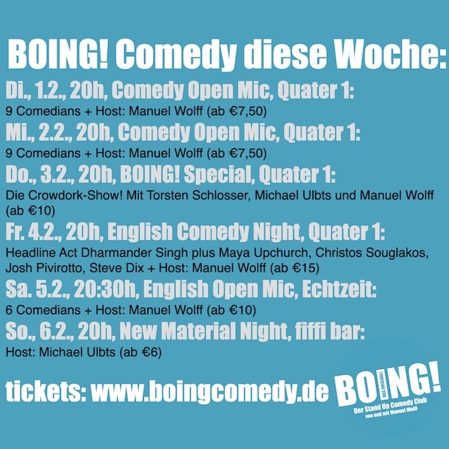 
BOING! Comedy diese Woche:
Di., 1.2., 20h, Comedy Open Mic, Quater 1:
9 Comedians + Host: Manuel Wolff (ab €7,50)
Mi., 2.2., 20h, Comedy Open Mic, Quater 1:
9 Comedians + Host: Manuel Wolff (ab €7,50)
Do., 3.2., 20h, BOING! Special, Quater 1:
Die Crowdork-Show! Mit Torsten Schlosser, Michael Ulbts und Manuel Wolff (ab €10)
Fr. 4.2., 20h, English Comedy Night, Quater 1:
Headline Act Dharmander Singh plus Maya Upchurch, Christos Souglakos, Josh Pivirotto, Steve Dix + Host: Manuel Wolff (ab €15)
Sa. 5.2., 20:30h, English Open Mic, Echtzeit:
6 Comedians + Host: Manuel Wolff (ab €10)
So., 6.2., 20h, New Material Night, fiffi bar:
Host: Michael Ulbts (ab €6)

tickets: www.boingcomedy.de