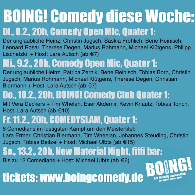 BOING! Comedy diese Woche:
Di., 8.2., 20h, Comedy Open Mic, Quater 1:
Der unglaubliche Heinz, Christin Jugsch, Saskia Fröhlich, Bene Reinisch, Lennard Rosar, Therese Degen, Marius Rohmann, Michael Klütgens, Philipp Lischetzki  + Host: Lara Autsch (ab €7)
Mi., 9.2., 20h, Comedy Open Mic, Quater 1:
Der unglaubliche Heinz, Patrica Zernik, Bene Reinisch, Tobias Born, Christin Jugsch, Marius Rohmann, Michael Klütgens, Therese Degen, Christian Biermann + Host: Lara Autsch (ab €7)
Do., 10.2., 20h, BOING! Comedy Club Quater 1:
Mit Vera Deckers + Tim Whelan, Eser Akdemir, Kevin Knautz, Tobias Tonch. Host: Lara Autsch (ab €10)
Fr. 11.2., 20h, COMEDYSLAM, Quater 1:
6 Comedians im lustigsten Kampf um den Meistertitel:
Lara Ermer, Christian Biermann, Tim Wheelan, Johannes Steuding, Christin Jugsch, Tobias Beitzel + Host: Michael Ulbts (ab €15)
So., 13.2., 20h, New Material Night, fiffi bar:
Bis zu 12 Comedians + Host: Michael Ulbts (ab €6)

tickets: www.boingcomedy.de