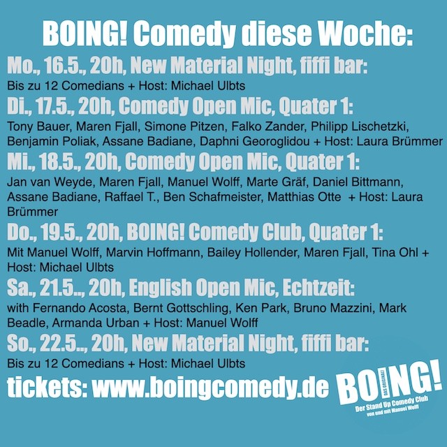 BOING! Comedy diese Woche:
Mo., 16.5., 20h, New Material Night, fiffi bar:
Bis zu 12 Comedians + Host: Michael Ulbts
Di., 17.5., 20h, Comedy Open Mic, Quater 1:
Tony Bauer, Maren Fjall, Simone Pitzen, Falko Zander, Philipp Lischetzki, Benjamin Poliak, Assane Badiane, Daphni Georoglidou + Host: Laura Brümmer
Mi., 18.5., 20h, Comedy Open Mic, Quater 1:
Jan van Weyde, Maren Fjall, Manuel Wolff, Marte Gräf, Daniel Bittmann, Assane Badiane, Raffael T., Ben Schafmeister, Matthias Otte  + Host: Laura Brümmer
Do., 19.5., 20h, BOING! Comedy Club, Quater 1:
Mit Manuel Wolff, Marvin Hoffmann, Bailey Hollender, Maren Fjall, Tina Ohl + Host: Michael Ulbts
Sa., 21.5.., 20h, English Open Mic, Echtzeit:
with Fernando Acosta, Bernt Gottschling, Ken Park, Bruno Mazzini, Mark Beadle, Armanda Urban + Host: Manuel Wolff
So., 22.5.., 20h, New Material Night, fiffi bar:
Bis zu 12 Comedians + Host: Michael Ulbts
tickets: www.boingcomedy.de