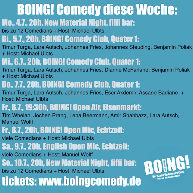 BOING! Comedy diese Woche:
Mo., 4.7., 20h, New Material Night, fiffi bar:
bis zu 12 Comedians + Host: Michael Ulbts
Di., 5.7., 20h, BOING! Comedy Club, Quater 1:
Timur Turga, Lara Autsch, Johannes Fries, Johannes Steuding, Benjamin Poliak + Host: Michael Ulbts
Mi., 6.7., 20h, BOING! Comedy Club, Quater 1:
Timur Turga, Lara Autsch, Johannes Fries, Dianne McFarlane, Benjamin Poliak + Host: Michael Ulbts
Do., 7.7., 20h, BOING! Comedy Club, Quater 1:
Timur Turga, Lara Autsch, Johannes Fries, Eser Akdemir, Assane Badiane  + Host: Michael Ulbts
Fr., 8.7., 19:30h, BOING! Open Air, Eisenmarkt:
Tim Whelan, Jochen Prang, Lena Beermann, Amir Shahbazz, Lara Autsch, Manuel Wolff
Fr., 8.7., 20h, BOING! Open Mic, Echtzeit:
viele Comedians + Host: Michael Ulbts
Sa., 9.7., 20h, English Open Mic, Echtzeit:
viele Comedians + Host: Manuel Wolff
So., 10.7., 20h, New Material Night, fiffi bar:
bis zu 12 Comedians + Host: Michael Ulbts
tickets: www.boingcomedy.de