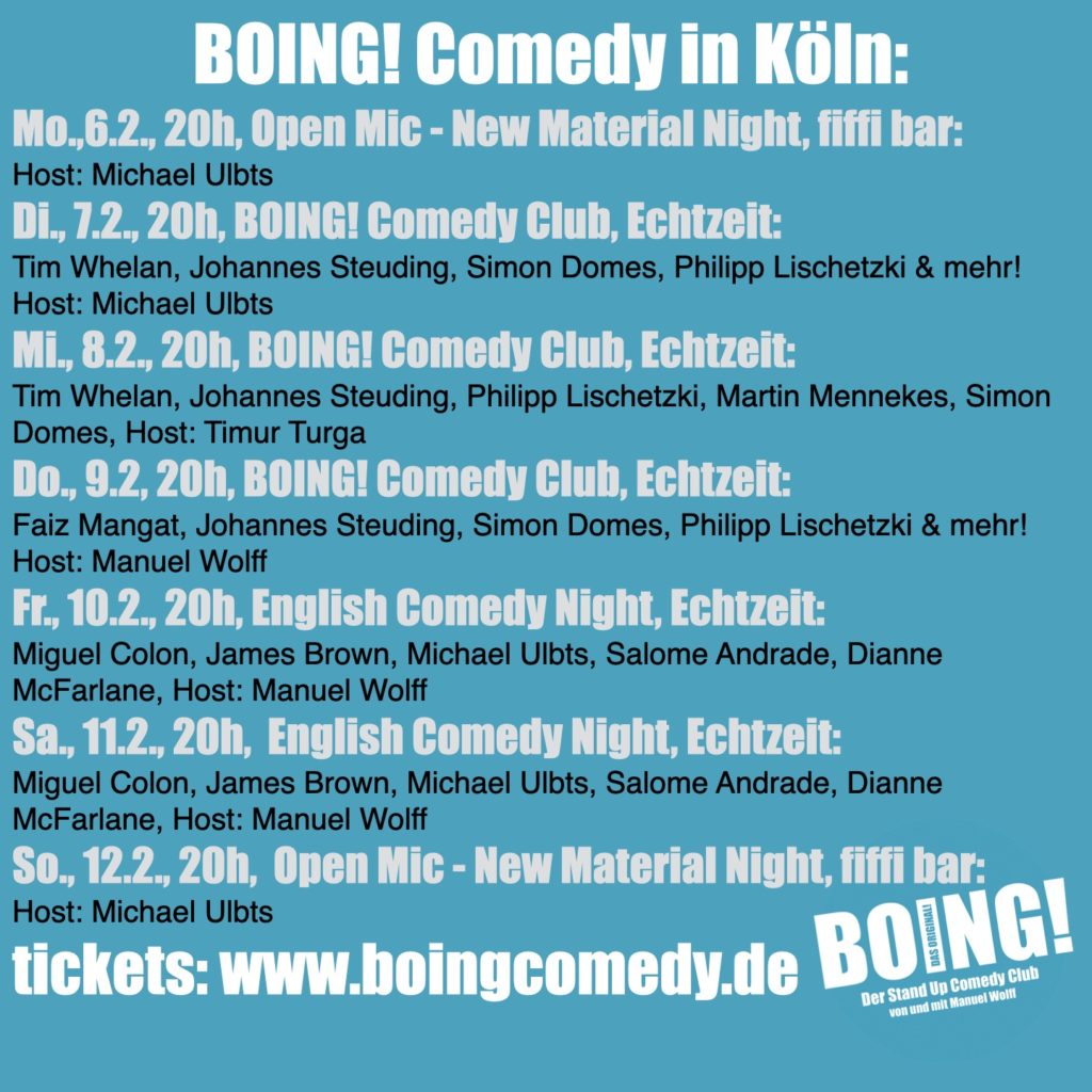BOING! Comedy in Köln:
Mo.,6.2., 20h, Open Mic - New Material Night, fiffi bar:
Host: Michael Ulbts
Di., 7.2., 20h, BOING! Comedy Club, Echtzeit:
Tim Whelan, Johannes Steuding, Simon Domes, Philipp Lischetzki & mehr! Host: Michael Ulbts
Mi., 8.2., 20h, BOING! Comedy Club, Echtzeit:
Tim Whelan, Johannes Steuding, Philipp Lischetzki, Martin Mennekes, Simon Domes
Host: Timur Turga
Do., 9.2, 20h, BOING! Comedy Club, Echtzeit:
Faiz Mangat, Johannes Steuding, Simon Domes, Philipp Lischetzki & mehr!
Host: Manuel Wolff
Fr., 10.2., 20h, English Comedy Night, Echtzeit:
Miguel Colon, James Brown, Michael Ulbts, Salome Andrade, Dianne McFarlane
Host: Manuel Wolff
Sa., 11.2., 20h,  English Comedy Night, Echtzeit:
Miguel Colon, James Brown, Michael Ulbts, Salome Andrade, Dianne McFarlane
Host: Manuel Wolff
So., 12.2., 20h,  Open Mic - New Material Night, fiffi bar:
Host: Michael Ulbts

tickets: www.boingcomedy.de