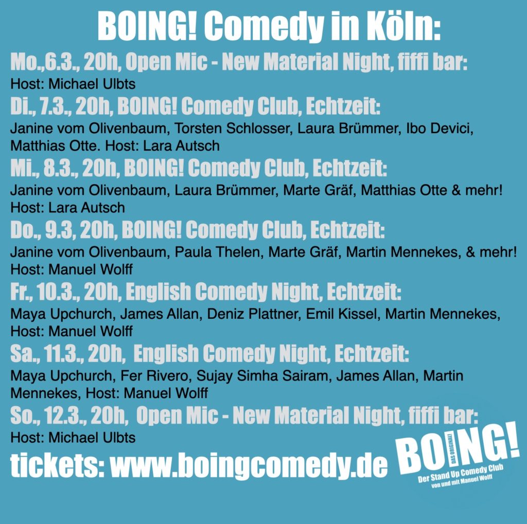 BOING! Comedy in Köln:
Mo.,6.3., 20h, Open Mic - New Material Night, fiffi bar:
Host: Michael Ulbts
Di., 7.3., 20h, BOING! Comedy Club, Echtzeit:
Janine vom Olivenbaum, Torsten Schlosser, Laura Brümmer, Ibo Devici, Matthias Otte. Host: Lara Autsch
Mi., 8.3., 20h, BOING! Comedy Club, Echtzeit:
Janine vom Olivenbaum, Laura Brümmer, Marte Gräf, Matthias Otte & mehr! Host: Lara Autsch
Do., 9.3, 20h, BOING! Comedy Club, Echtzeit:
Janine vom Olivenbaum, Paula Thelen, Marte Gräf, Martin Mennekes, & mehr! Host: Manuel Wolff
Fr., 10.3., 20h, English Comedy Night, Echtzeit:
Maya Upchurch, James Allan, Deniz Plattner, Emil Kissel, Martin Mennekes, Host: Manuel Wolff
Sa., 11.3., 20h,  English Comedy Night, Echtzeit:
Maya Upchurch, Fer Rivero, Sujay Simha Sairam, James Allan, Martin Mennekes, Host: Manuel Wolff
So., 12.3., 20h,  Open Mic - New Material Night, fiffi bar:
Host: Michael Ulbts
tickets: www.boingcomedy.de