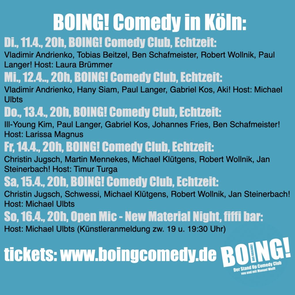 BOING! Comedy in Köln:
Di., 11.4., 20h, BOING! Comedy Club, Echtzeit:
Vladimir Andrienko, Tobias Beitzel, Ben Schafmeister, Robert Wollnik, Paul Langer! Host: Laura Brümmer
Mi., 12.4.., 20h, BOING! Comedy Club, Echtzeit:
Vladimir Andrienko, Hany Siam, Paul Langer, Gabriel Kos, Aki! Host: Michael Ulbts
Do., 13.4., 20h, BOING! Comedy Club, Echtzeit:
Ill-Young Kim, Paul Langer, Gabriel Kos, Johannes Fries, Ben Schafmeister! Host: Larissa Magnus
Fr, 14.4., 20h, BOING! Comedy Club, Echtzeit:
Christin Jugsch, Martin Mennekes, Michael Klütgens, Robert Wollnik, Jan Steinerbach! Host: Timur Turga
Sa, 15.4., 20h, BOING! Comedy Club, Echtzeit:
Christin Jugsch, Schwessi, Michael Klütgens, Robert Wollnik, Jan Steinerbach! Host: Michael Ulbts
So, 16.4., 20h, Open Mic - New Material Night, fiffi bar: Host: Michael Ulbts (Künstleranmeldung zw. 19 u. 19:30 Uhr)

tickets: www.boingcomedy.de