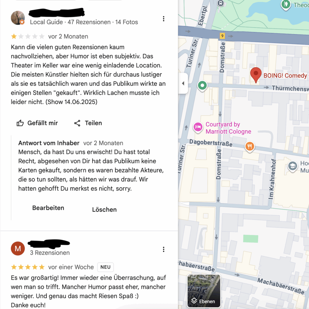 Text der Rezension: "Kann die vielen guten Rezensionen kaum nachvollziehen, aber Humor ist eben subjektiv. Das Theater im Keller war eine wenig einladende Location. Die meisten Künstler hielten sich für durchaus lustiger als sie es tatsächlich waren und das Publikum wirkte an einigen Stellen "gekauft". Wirklich Lachen musste ich leider nicht. (Show 14.06.2025)"
Text unserer Antwort: "Mensch, da hast Du uns erwischt! Du hast total Recht, abgesehen von Dir hat das Publikum keine Karten gekauft, sondern es waren bezahlte Akteure, die so tun sollten, als hätten wir was drauf. Wir hatten gehofft Du merkst es nicht, sorry."