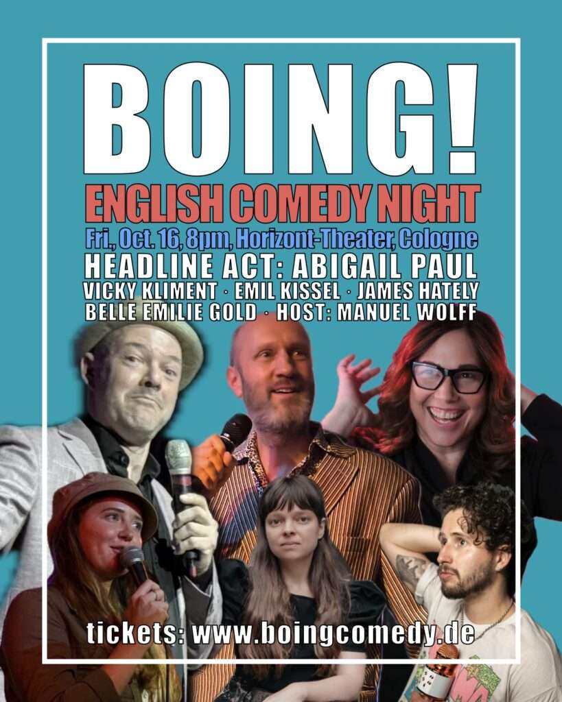 The poster of the show, a frame with the pictures of the comedians with the following text: BOING! English Comedy Night. Fri., Oct. 16, 8pm, Horizont-Theater, Cologne. Headline-Act: Abigail Paul, Vicky Kliment, Emil Kissel, James Hately, Belle Emilie Gold, Host: Manuel Wolff. tickets: www.boingcomedy.de
